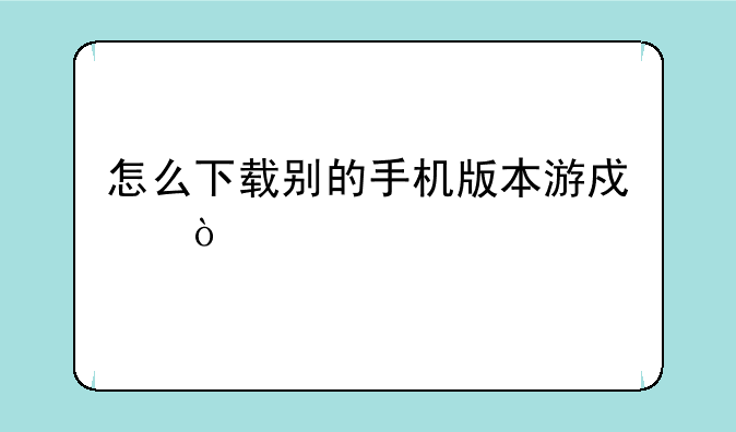 怎么下载别的手机版本游戏？