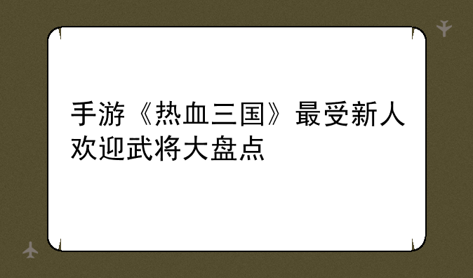 手游《热血三国》最受新人欢迎武将大盘点