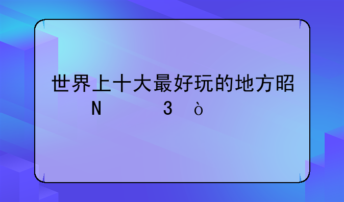 世界上十大最好玩的地方是哪里？