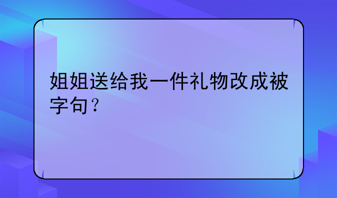 姐姐送给我一件礼物改成被字句？