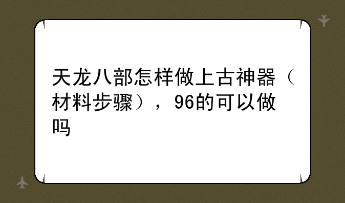 天龙八部怎样做上古神器（材料步骤），96的可以做吗