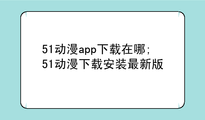 51动漫app下载在哪;51动漫下载安装最新版