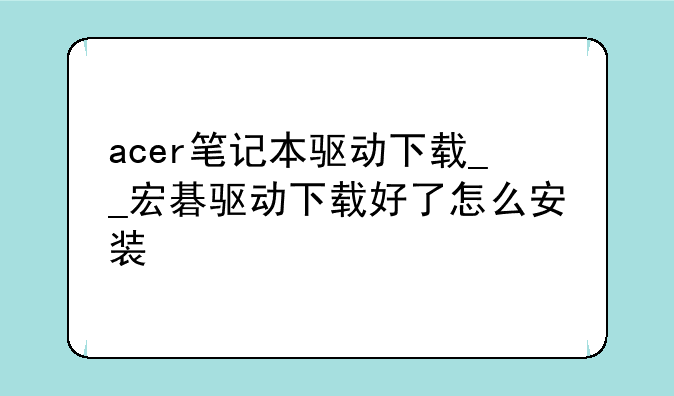 acer笔记本驱动下载__宏碁驱动下载好了怎么安装