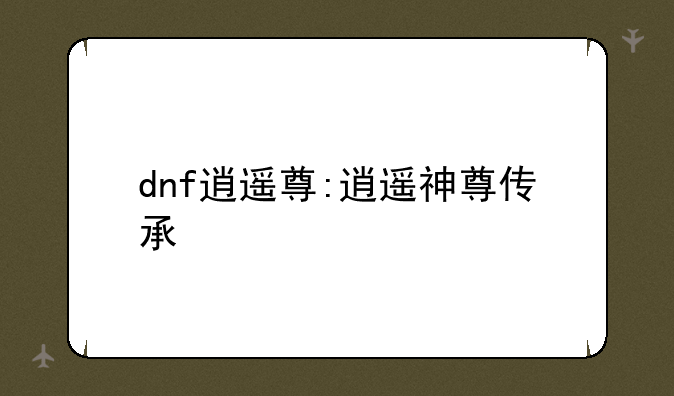 dnf逍遥尊:逍遥神尊传承