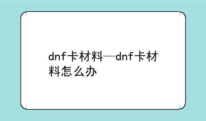dnf卡材料—dnf卡材料怎么办