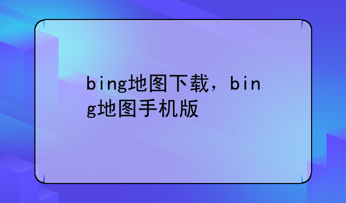 bing地图下载，bing地图手机