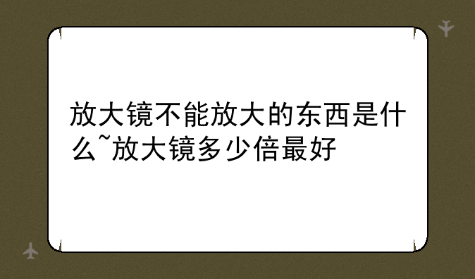 放大镜不能放大的东西是什么~放大镜多少倍最好