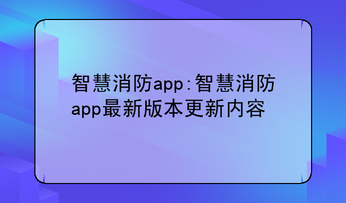 智慧消防app:智慧消防app最新版本更新内容