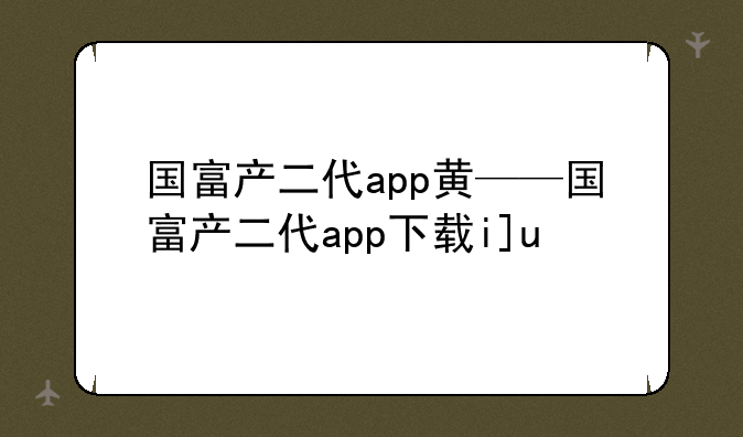 国富产二代app黄——国富产二代app下载ios