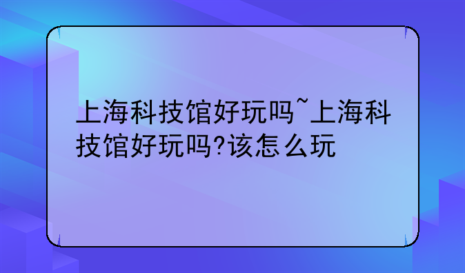 上海科技馆好玩吗~上海科技馆好玩吗?该怎么玩