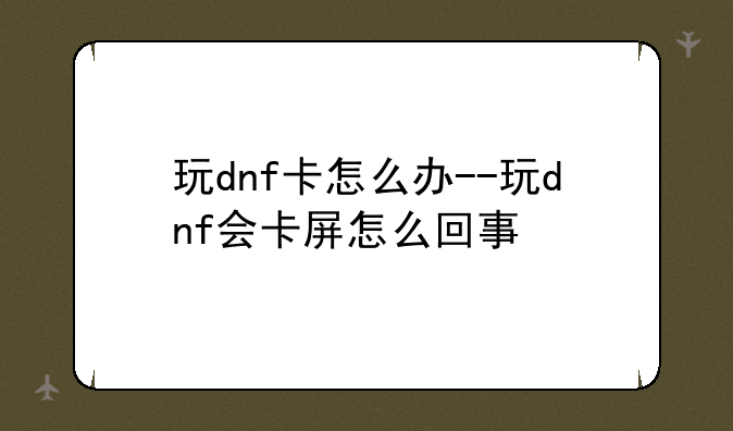 玩dnf卡怎么办--玩dnf会卡屏怎么回事
