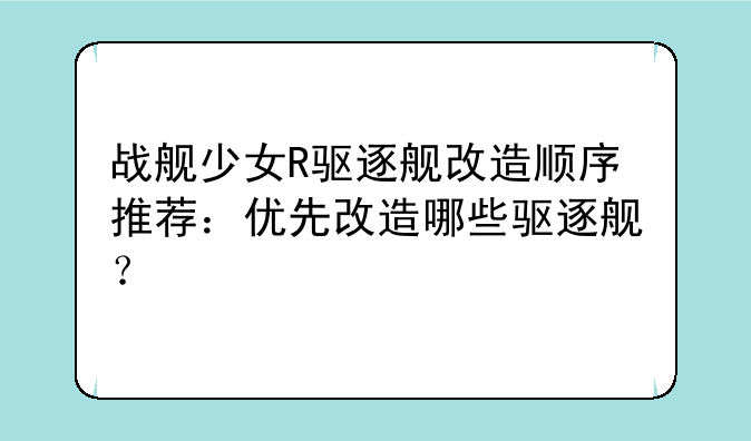 战舰少女R驱逐舰改造顺序推荐：优先改造哪些驱逐舰？